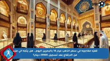 قفزة مفاجئة في سعر الذهب عيار 18 بالبحرين اليوم.. هل يتجه إلى مزيد من الارتفاع بعد تسجيل 29900 دينار؟